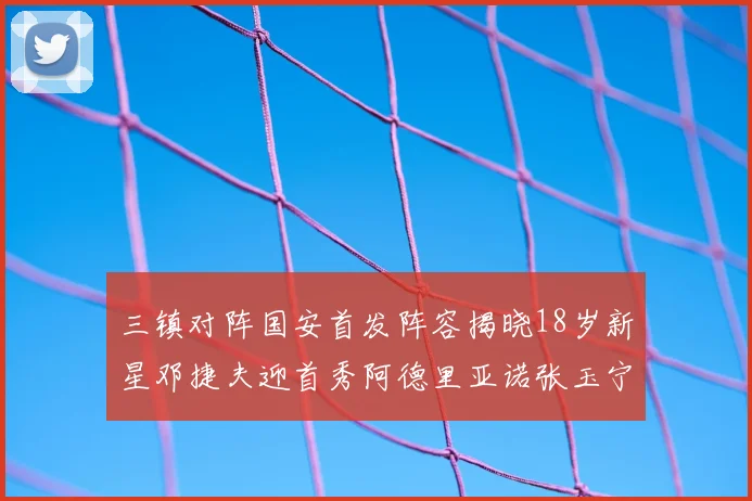 三镇对阵国安首发阵容揭晓18岁新星邓捷夫迎首秀阿德里亚诺张玉宁领衔出战