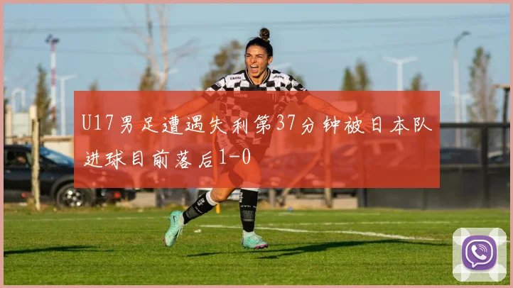 U17男足遭遇失利第37分钟被日本队进球目前落后1-0