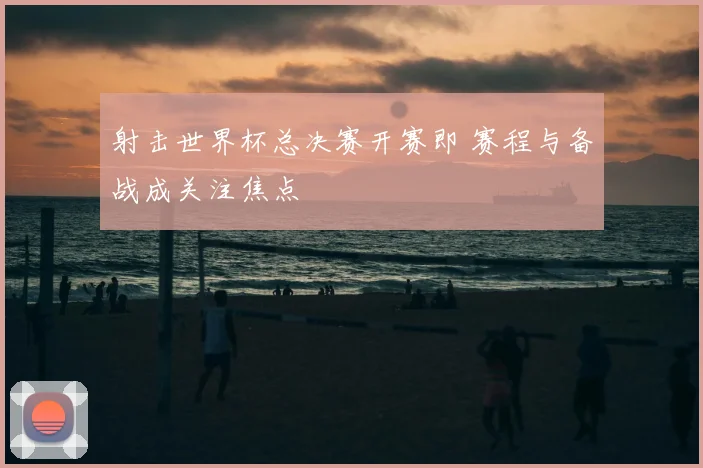 射击世界杯总决赛开赛即 赛程与备战成关注焦点