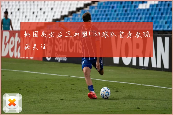 韩国美女后卫加盟CBA球队首秀表现获关注