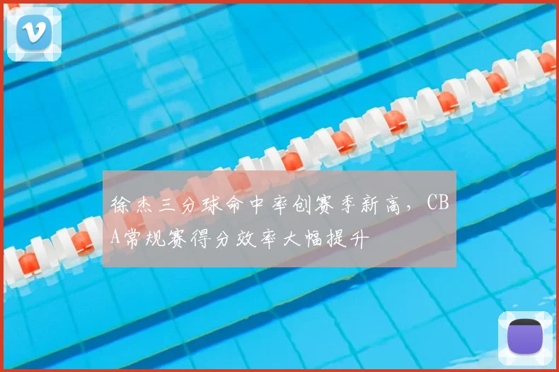 徐杰三分球命中率创赛季新高，CBA常规赛得分效率大幅提升