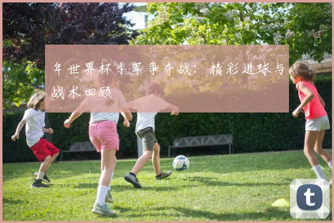 年世界杯季军争夺战:精彩进球与战术回顾