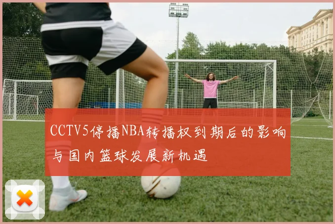 CCTV5停播NBA转播权到期后的影响与国内篮球发展新机遇